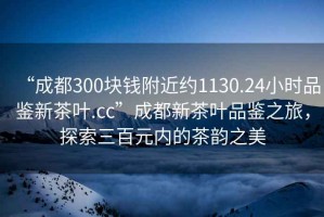 “成都300塊錢(qián)附近約1130.24小時(shí)品鑒新茶葉.cc”成都新茶葉品鑒之旅，探索三百元內的茶韻之美