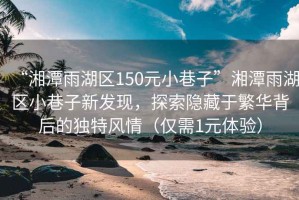 “湘潭雨湖區150元小巷子”湘潭雨湖區小巷子新發(fā)現，探索隱藏于繁華背后的獨特風(fēng)情（僅需1元體驗）
