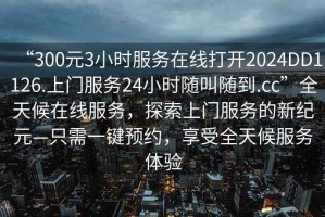 “300元3小時(shí)服務(wù)在線(xiàn)打開(kāi)2024DD1126.上門(mén)服務(wù)24小時(shí)隨叫隨到.cc”全天候在線(xiàn)服務(wù)，探索上門(mén)服務(wù)的新紀元—只需一鍵預約，享受全天候服務(wù)體驗