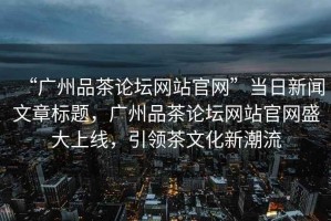 “廣州品茶論壇網(wǎng)站官網(wǎng)”當日新聞文章標題，廣州品茶論壇網(wǎng)站官網(wǎng)盛大上線(xiàn)，引領(lǐng)茶文化新潮流