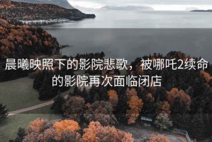 晨曦映照下的影院悲歌，被哪吒2續命的影院再次面臨閉店