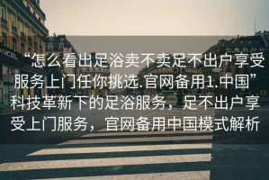 “怎么看出足浴賣(mài)不賣(mài)足不出戶(hù)享受服務(wù)上門(mén)任你挑選.官網(wǎng)備用1.中國”科技革新下的足浴服務(wù)，足不出戶(hù)享受上門(mén)服務(wù)，官網(wǎng)備用中國模式解析