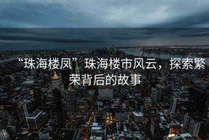 “珠海樓鳳”珠海樓市風(fēng)云，探索繁榮背后的故事