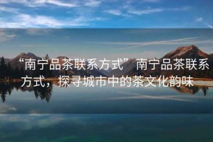 “南寧品茶聯(lián)系方式”南寧品茶聯(lián)系方式，探尋城市中的茶文化韻味