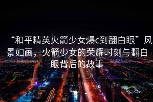 “和平精英火箭少女爆c到翻白眼”風(fēng)景如畫(huà)，火箭少女的榮耀時(shí)刻與翻白眼背后的故事