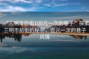 “三明市前街100元一次的巷子”探索三明市前街的秘密，百元一次的巷子風(fēng)情