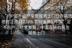 “約P足不出戶(hù)享受服務(wù)上門(mén)任你挑選絕對正點(diǎn)1123BB.官網(wǎng)備用1.中國”足不出戶(hù)，盡享美景，中國各地的風(fēng)光服務(wù)上門(mén)