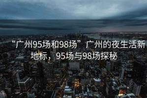 “廣州95場(chǎng)和98場(chǎng)”廣州的夜生活新地標，95場(chǎng)與98場(chǎng)探秘