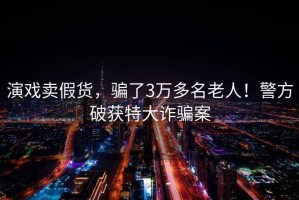 演戲賣(mài)假貨，騙了3萬(wàn)多名老人！警方破獲特大詐騙案