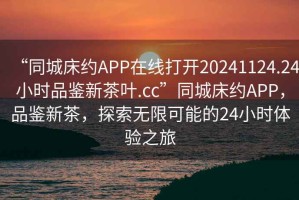 “同城床約APP在線(xiàn)打開(kāi)20241124.24小時(shí)品鑒新茶葉.cc”同城床約APP，品鑒新茶，探索無(wú)限可能的24小時(shí)體驗之旅