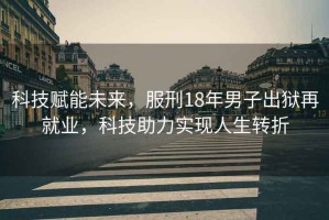 科技賦能未來(lái)，服刑18年男子出獄再就業(yè)，科技助力實(shí)現人生轉折
