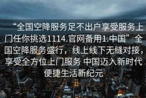 “全國空降服務(wù)足不出戶(hù)享受服務(wù)上門(mén)任你挑選1114.官網(wǎng)備用1.中國”全國空降服務(wù)盛行，線(xiàn)上線(xiàn)下無(wú)縫對接，享受全方位上門(mén)服務(wù) 中國邁入新時(shí)代便捷生活新紀元