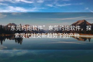 “東莞約炮軟件”東莞約炮軟件，探索現代社交新趨勢下的產(chǎn)物