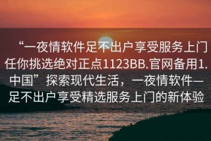 “一夜情軟件足不出戶(hù)享受服務(wù)上門(mén)任你挑選絕對正點(diǎn)1123BB.官網(wǎng)備用1.中國”探索現代生活，一夜情軟件—足不出戶(hù)享受精選服務(wù)上門(mén)的新體驗