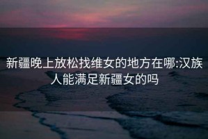 新疆晚上放松找維女的地方在哪:漢族人能滿(mǎn)足新疆女的嗎