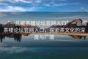 “一品閣茶樓論壇官網(wǎng)入口”一品閣茶樓論壇官網(wǎng)入口，探索茶文化的深度與廣度