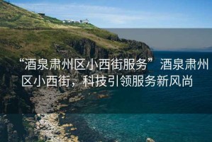 “酒泉肅州區小西街服務(wù)”酒泉肅州區小西街，科技引領(lǐng)服務(wù)新風(fēng)尚