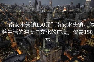 “南安水頭鎮150元”南安水頭鎮，體驗生活的深度與文化的廣度，僅需150元