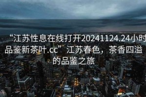 “江蘇性息在線(xiàn)打開(kāi)20241124.24小時(shí)品鑒新茶葉.cc”江蘇春色，茶香四溢的品鑒之旅
