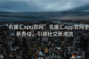“名媛匯app官網(wǎng)”名媛匯app官網(wǎng)全新升級，引領(lǐng)社交新潮流