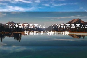 “長(cháng)沙新茶嫩茶wx”長(cháng)沙新茶嫩茶wx，茶香四溢的春日畫(huà)卷