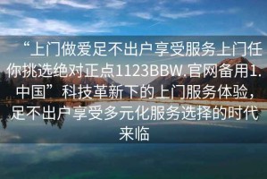 “上門(mén)做愛(ài)足不出戶(hù)享受服務(wù)上門(mén)任你挑選絕對正點(diǎn)1123BBW.官網(wǎng)備用1.中國”科技革新下的上門(mén)服務(wù)體驗，足不出戶(hù)享受多元化服務(wù)選擇的時(shí)代來(lái)臨