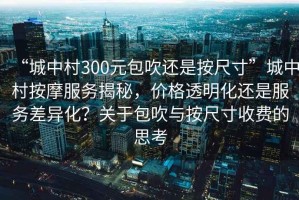 “城中村300元包吹還是按尺寸”城中村按摩服務(wù)揭秘，價(jià)格透明化還是服務(wù)差異化？關(guān)于包吹與按尺寸收費的思考