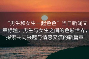 “男生和女生一起色色”當日新聞文章標題，男生與女生之間的色彩世界，探索共同興趣與情感交流的新篇章