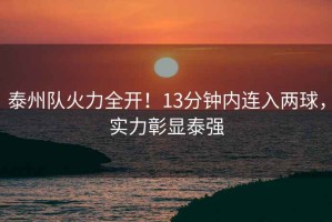 泰州隊火力全開(kāi)！13分鐘內連入兩球，實(shí)力彰顯泰強