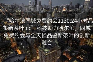 “哈爾濱同城免費約會(huì )1130.24小時(shí)品鑒新茶葉.cc”科技助力哈爾濱，同城免費約會(huì )與全天候品鑒新茶葉的創(chuàng  )新融合