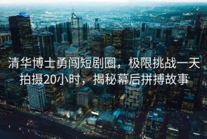 清華博士勇闖短劇圈，極限挑戰一天拍攝20小時(shí)，揭秘幕后拼搏故事