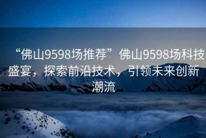 “佛山9598場(chǎng)推薦”佛山9598場(chǎng)科技盛宴，探索前沿技術(shù)，引領(lǐng)未來(lái)創(chuàng  )新潮流