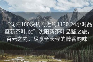 “沈陽(yáng)100塊錢(qián)附近約1130.24小時(shí)品鑒新茶葉.cc”沈陽(yáng)新茶葉品鑒之旅，百元之內，盡享全天候的醇香韻味