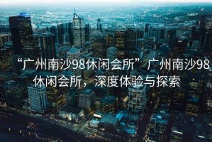 “廣州南沙98休閑會(huì )所”廣州南沙98休閑會(huì )所，深度體驗與探索