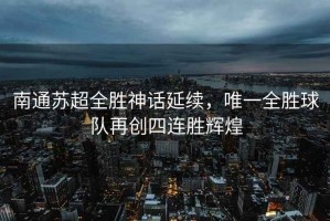 南通蘇超全勝神話(huà)延續，唯一全勝球隊再創(chuàng  )四連勝輝煌