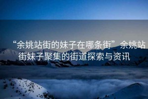 “余姚站街的妹子在哪條街”余姚站街妹子聚集的街道探索與資訊