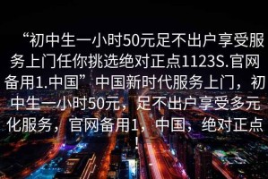 “初中生一小時(shí)50元足不出戶(hù)享受服務(wù)上門(mén)任你挑選絕對正點(diǎn)1123S.官網(wǎng)備用1.中國”中國新時(shí)代服務(wù)上門(mén)，初中生一小時(shí)50元，足不出戶(hù)享受多元化服務(wù)，官網(wǎng)備用1，中國，絕對正點(diǎn)！