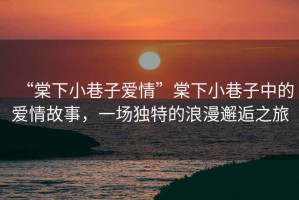 “棠下小巷子愛(ài)情”棠下小巷子中的愛(ài)情故事，一場(chǎng)獨特的浪漫邂逅之旅