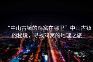 “中山古鎮的雞窩在哪里”中山古鎮的秘境，尋找雞窩的地理之旅