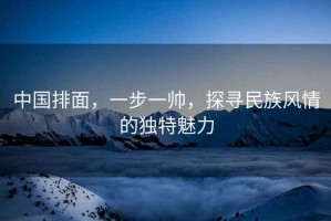 中國排面，一步一帥，探尋民族風(fēng)情的獨特魅力