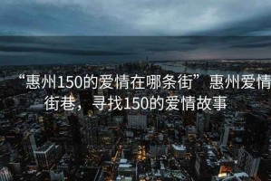 “惠州150的愛(ài)情在哪條街”惠州愛(ài)情街巷，尋找150的愛(ài)情故事