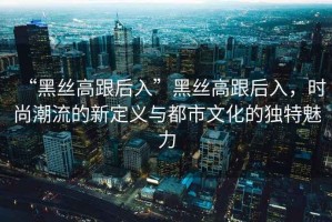 “黑絲高跟后入”黑絲高跟后入，時(shí)尚潮流的新定義與都市文化的獨特魅力