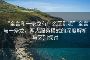 “全套和一條龍有什么區別呢”全套與一條龍，兩大服務(wù)模式的深度解析與區別探討