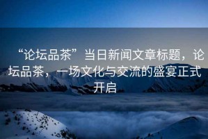 “論壇品茶”當日新聞文章標題，論壇品茶，一場(chǎng)文化與交流的盛宴正式開(kāi)啟