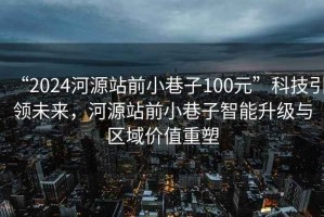 “2024河源站前小巷子100元”科技引領(lǐng)未來(lái)，河源站前小巷子智能升級與區域價(jià)值重塑