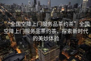 “全國空降上門(mén)服務(wù)品茶約茶”全國空降上門(mén)服務(wù)品茶約茶，探索新時(shí)代的美妙體驗