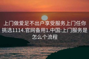 上門(mén)做愛(ài)足不出戶(hù)享受服務(wù)上門(mén)任你挑選1114.官網(wǎng)備用1.中國:上門(mén)服務(wù)是怎么個(gè)流程
