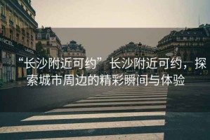 “長(cháng)沙附近可約”長(cháng)沙附近可約，探索城市周邊的精彩瞬間與體驗