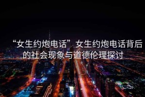 “女生約炮電話(huà)”女生約炮電話(huà)背后的社會(huì )現象與道德倫理探討