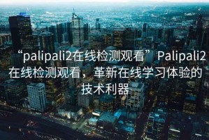 “palipali2在線(xiàn)檢測觀(guān)看”P(pán)alipali2在線(xiàn)檢測觀(guān)看，革新在線(xiàn)學(xué)習體驗的技術(shù)利器